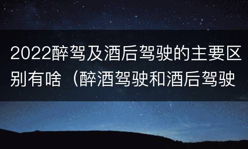 2022醉驾及酒后驾驶的主要区别有啥（醉酒驾驶和酒后驾驶的标准）