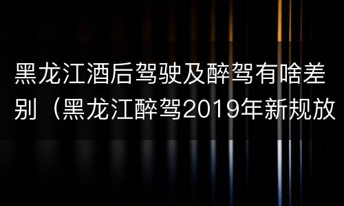 黑龙江酒后驾驶及醉驾有啥差别（黑龙江醉驾2019年新规放宽）
