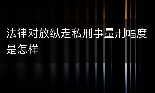 法律对放纵走私刑事量刑幅度是怎样
