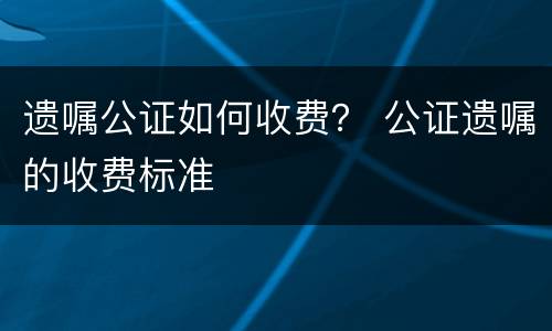 遗嘱公证如何收费？ 公证遗嘱的收费标准