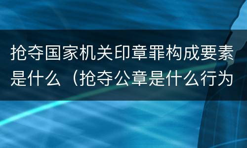 抢夺国家机关印章罪构成要素是什么（抢夺公章是什么行为）