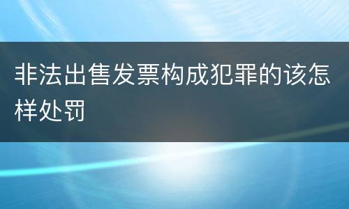 非法出售发票构成犯罪的该怎样处罚