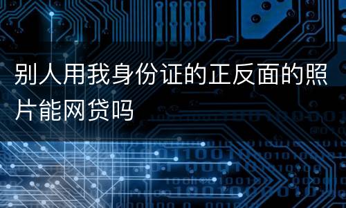 别人用我身份证的正反面的照片能网贷吗