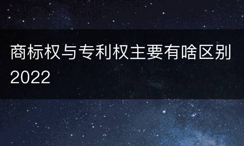 商标权与专利权主要有啥区别2022