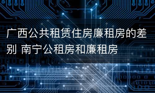 广西公共租赁住房廉租房的差别 南宁公租房和廉租房
