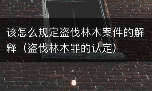 该怎么规定盗伐林木案件的解释（盗伐林木罪的认定）