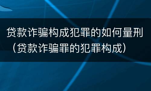 贷款诈骗构成犯罪的如何量刑（贷款诈骗罪的犯罪构成）