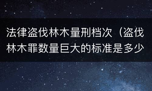 法律盗伐林木量刑档次（盗伐林木罪数量巨大的标准是多少?）