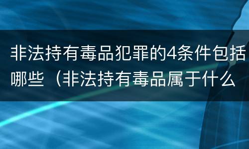 非法持有毒品犯罪的4条件包括哪些（非法持有毒品属于什么犯罪类型）