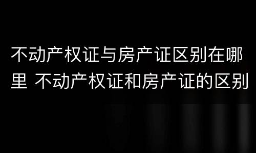 不动产权证与房产证区别在哪里 不动产权证和房产证的区别