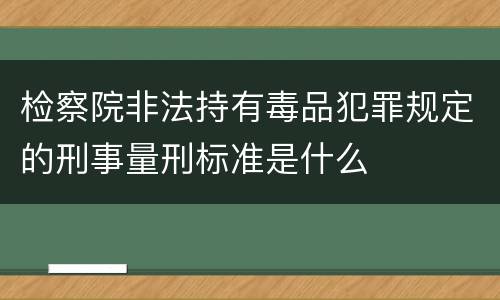 检察院非法持有毒品犯罪规定的刑事量刑标准是什么
