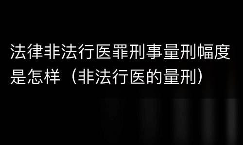 法律非法行医罪刑事量刑幅度是怎样（非法行医的量刑）