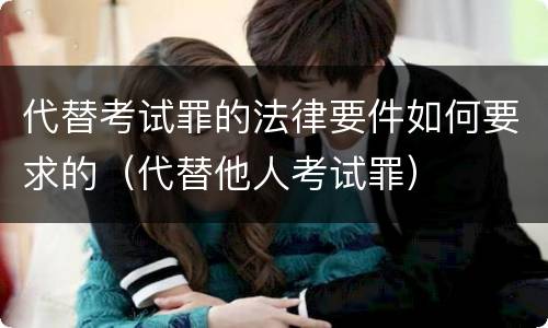 代替考试罪的法律要件如何要求的（代替他人考试罪）