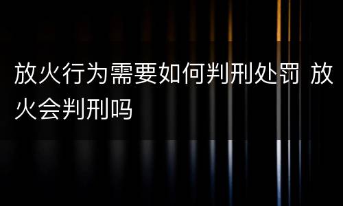 放火行为需要如何判刑处罚 放火会判刑吗
