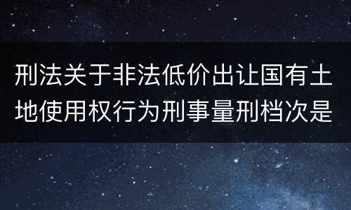 刑法关于非法低价出让国有土地使用权行为刑事量刑档次是怎样