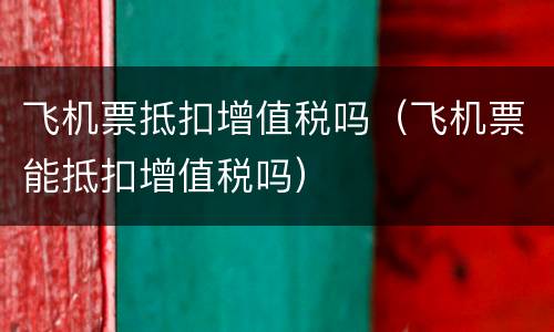 飞机票抵扣增值税吗（飞机票能抵扣增值税吗）