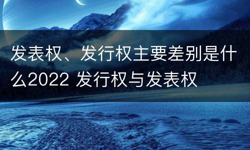 发表权、发行权主要差别是什么2022 发行权与发表权