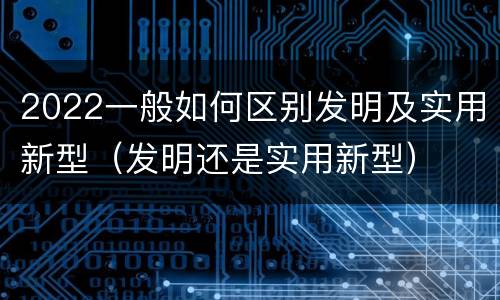 2022一般如何区别发明及实用新型（发明还是实用新型）