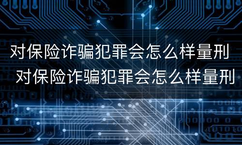 对保险诈骗犯罪会怎么样量刑 对保险诈骗犯罪会怎么样量刑吗