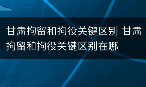 甘肃拘留和拘役关键区别 甘肃拘留和拘役关键区别在哪
