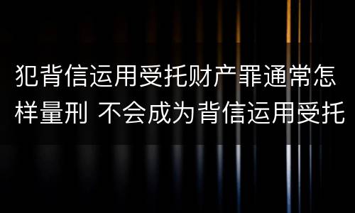 犯背信运用受托财产罪通常怎样量刑 不会成为背信运用受托财产罪的犯罪主体