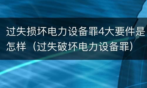 过失损坏电力设备罪4大要件是怎样（过失破坏电力设备罪）