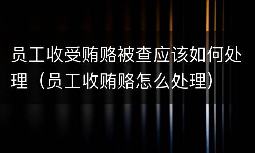 员工收受贿赂被查应该如何处理（员工收贿赂怎么处理）