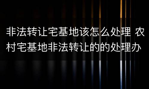 非法转让宅基地该怎么处理 农村宅基地非法转让的的处理办法