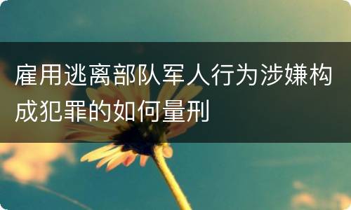雇用逃离部队军人行为涉嫌构成犯罪的如何量刑