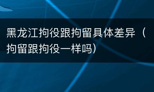 黑龙江拘役跟拘留具体差异（拘留跟拘役一样吗）