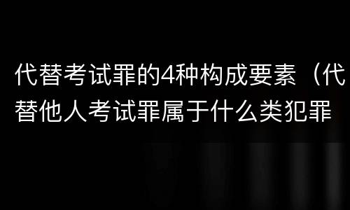 代替考试罪的4种构成要素（代替他人考试罪属于什么类犯罪）