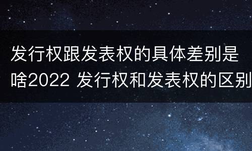 发行权跟发表权的具体差别是啥2022 发行权和发表权的区别