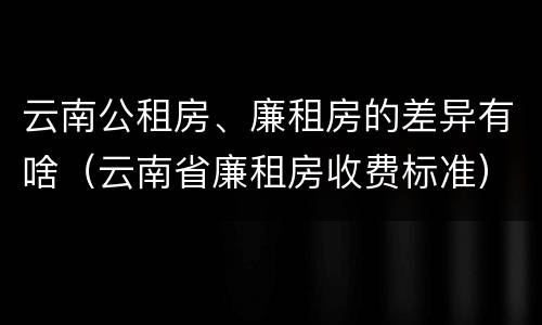 云南公租房、廉租房的差异有啥（云南省廉租房收费标准）