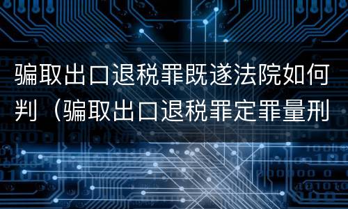 骗取出口退税罪既遂法院如何判（骗取出口退税罪定罪量刑）