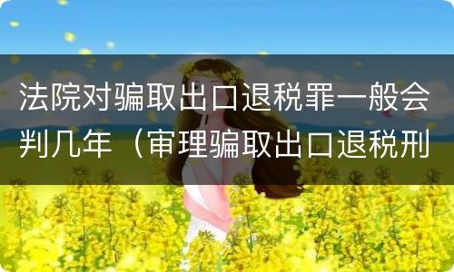 法院对骗取出口退税罪一般会判几年（审理骗取出口退税刑事案件的司法解释如何理解?）
