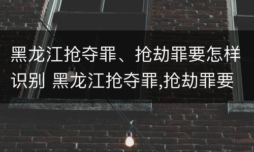 黑龙江抢夺罪、抢劫罪要怎样识别 黑龙江抢夺罪,抢劫罪要怎样识别出来