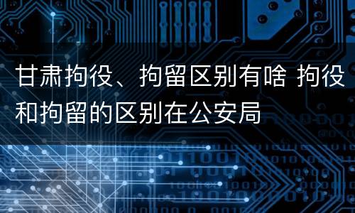 甘肃拘役、拘留区别有啥 拘役和拘留的区别在公安局