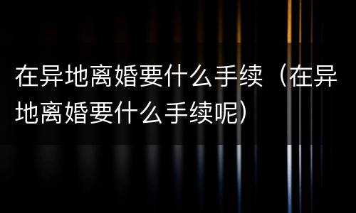 在异地离婚要什么手续（在异地离婚要什么手续呢）