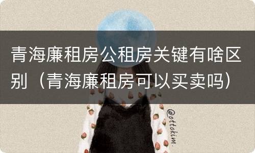 青海廉租房公租房关键有啥区别（青海廉租房可以买卖吗）
