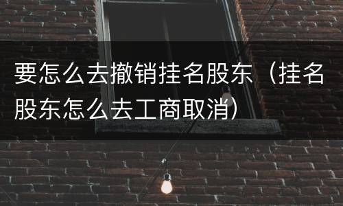 要怎么去撤销挂名股东（挂名股东怎么去工商取消）