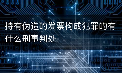 持有伪造的发票构成犯罪的有什么刑事判处