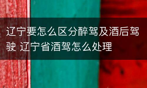 辽宁要怎么区分醉驾及酒后驾驶 辽宁省酒驾怎么处理