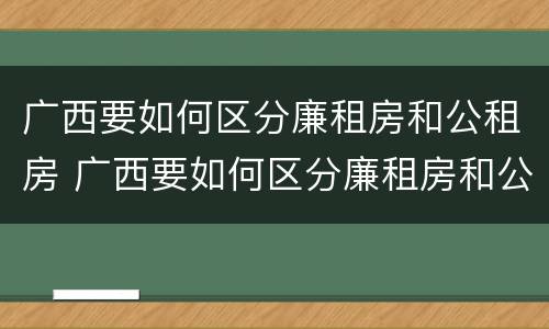 广西要如何区分廉租房和公租房 广西要如何区分廉租房和公租房呢