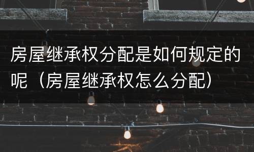 房屋继承权分配是如何规定的呢（房屋继承权怎么分配）