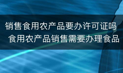 销售食用农产品要办许可证吗 食用农产品销售需要办理食品经营许可证吗