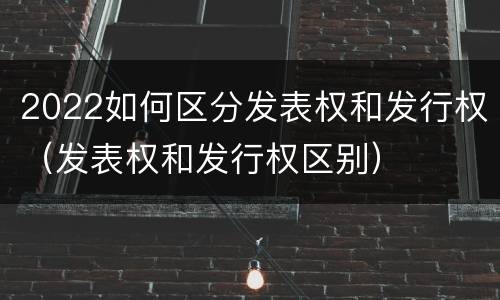 2022如何区分发表权和发行权（发表权和发行权区别）