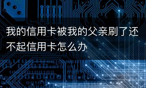 我的信用卡被我的父亲刷了还不起信用卡怎么办