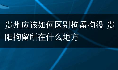 贵州应该如何区别拘留拘役 贵阳拘留所在什么地方