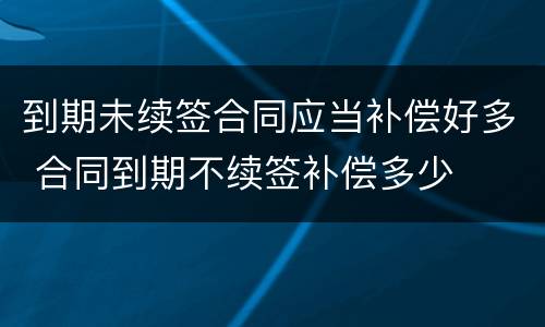 到期未续签合同应当补偿好多 合同到期不续签补偿多少