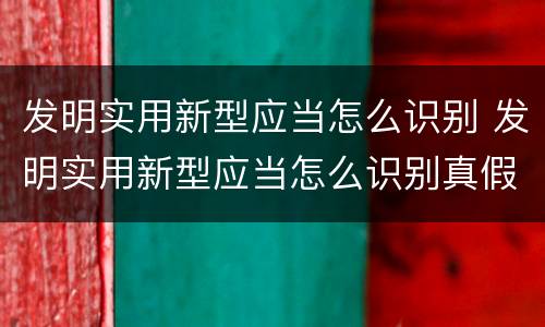 发明实用新型应当怎么识别 发明实用新型应当怎么识别真假